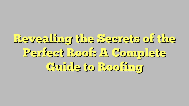 Revealing The Secrets Of The Perfect Roof A Complete Guide To Roofing