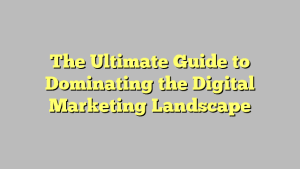 The Ultimate Guide to Dominating the Digital Marketing Landscape