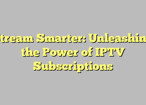 Stream Smarter: Unleashing the Power of IPTV Subscriptions