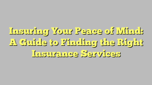 Insuring Your Peace of Mind: A Guide to Finding the Right Insurance Services