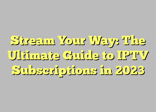 Stream Your Way: The Ultimate Guide to IPTV Subscriptions in 2023