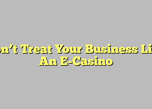 Don’t Treat Your Business Like An E-Casino