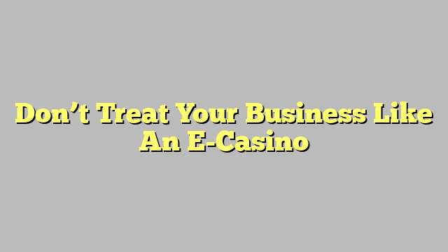 Don’t Treat Your Business Like An E-Casino