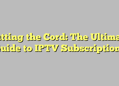 Cutting the Cord: The Ultimate Guide to IPTV Subscriptions