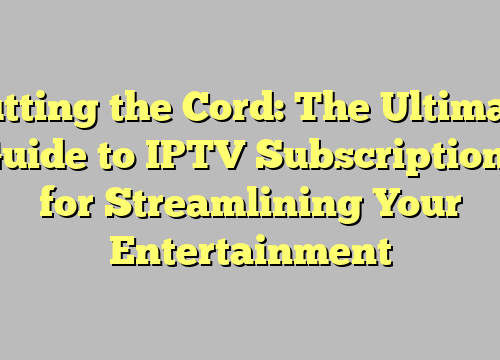 Cutting the Cord: The Ultimate Guide to IPTV Subscriptions for Streamlining Your Entertainment