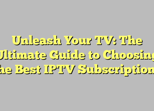 Unleash Your TV: The Ultimate Guide to Choosing the Best IPTV Subscriptions