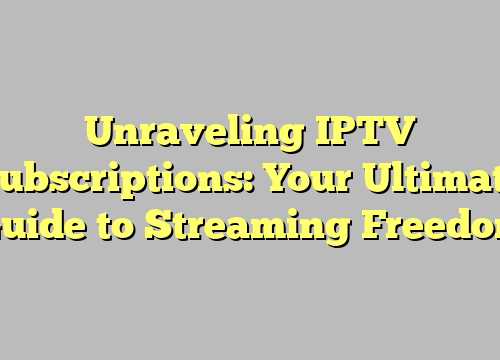 Unraveling IPTV Subscriptions: Your Ultimate Guide to Streaming Freedom