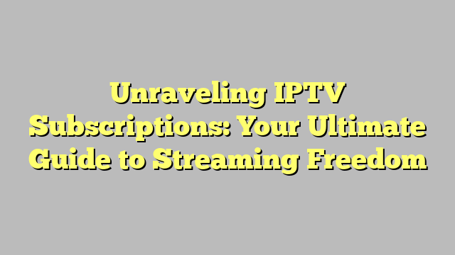 Unraveling IPTV Subscriptions: Your Ultimate Guide to Streaming Freedom